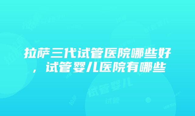 拉萨三代试管医院哪些好，试管婴儿医院有哪些