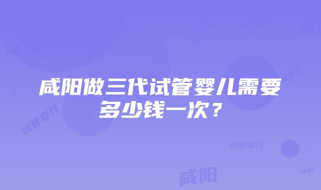 咸阳做三代试管婴儿需要多少钱一次？