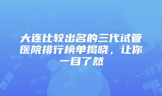 大连比较出名的三代试管医院排行榜单揭晓，让你一目了然