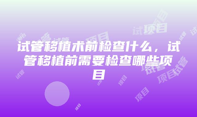 试管移植术前检查什么，试管移植前需要检查哪些项目