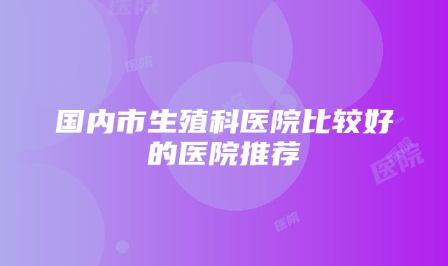 国内市生殖科医院比较好的医院推荐