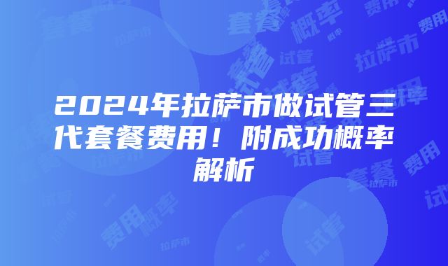 2024年拉萨市做试管三代套餐费用！附成功概率解析