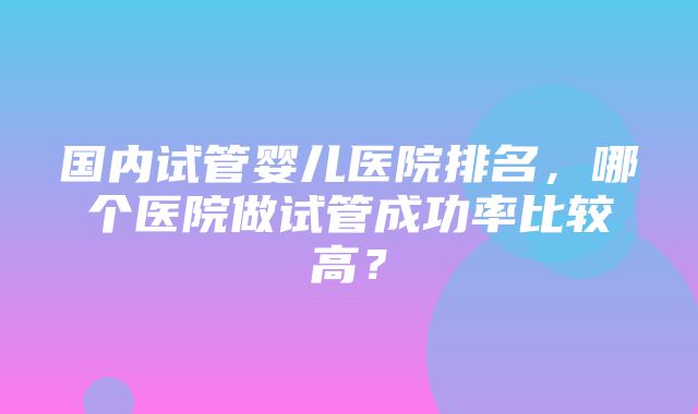 国内试管婴儿医院排名，哪个医院做试管成功率比较高？