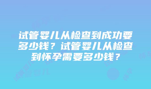 试管婴儿从检查到成功要多少钱？试管婴儿从检查到怀孕需要多少钱？