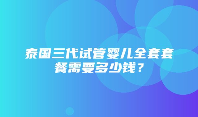 泰国三代试管婴儿全套套餐需要多少钱？