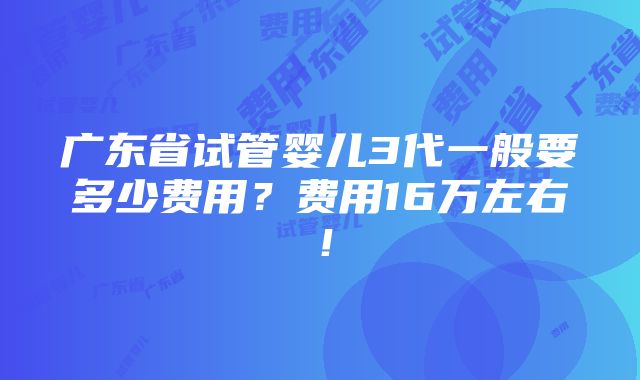 广东省试管婴儿3代一般要多少费用？费用16万左右！