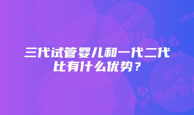 三代试管婴儿和一代二代比有什么优势？