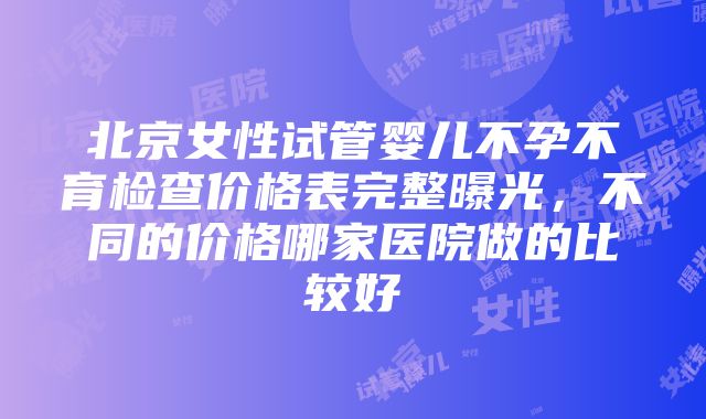 北京女性试管婴儿不孕不育检查价格表完整曝光，不同的价格哪家医院做的比较好