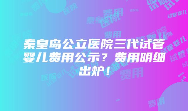 秦皇岛公立医院三代试管婴儿费用公示？费用明细出炉！