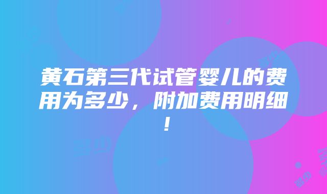 黄石第三代试管婴儿的费用为多少，附加费用明细！