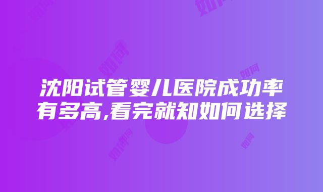 沈阳试管婴儿医院成功率有多高,看完就知如何选择