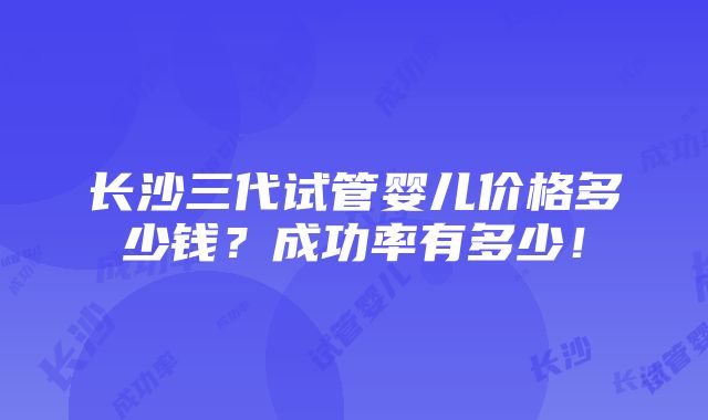 长沙三代试管婴儿价格多少钱？成功率有多少！