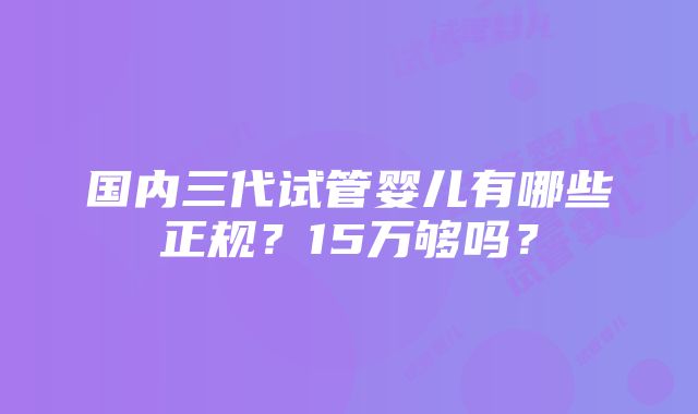 国内三代试管婴儿有哪些正规？15万够吗？