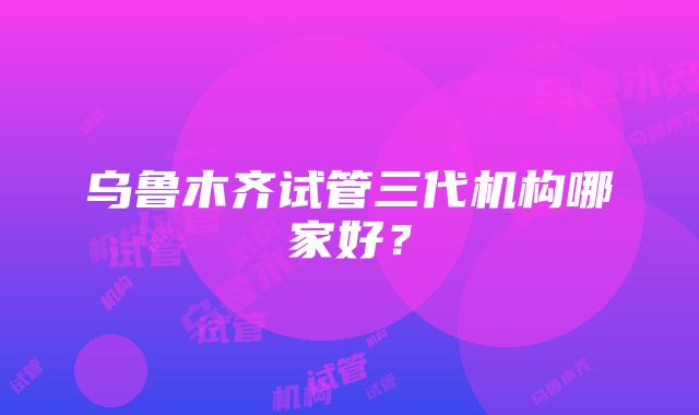 乌鲁木齐试管三代机构哪家好？