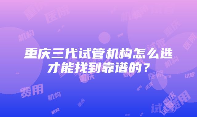 重庆三代试管机构怎么选才能找到靠谱的？