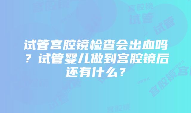 试管宫腔镜检查会出血吗？试管婴儿做到宫腔镜后还有什么？