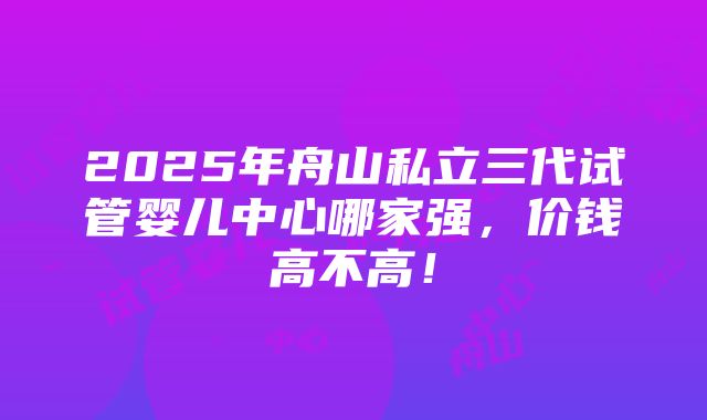 2025年舟山私立三代试管婴儿中心哪家强，价钱高不高！