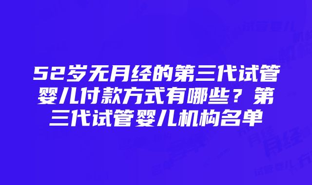 52岁无月经的第三代试管婴儿付款方式有哪些？第三代试管婴儿机构名单