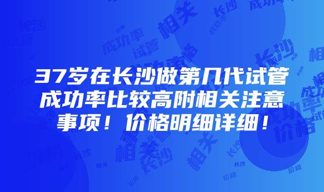 37岁在长沙做第几代试管成功率比较高附相关注意事项！价格明细详细！