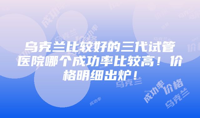 乌克兰比较好的三代试管医院哪个成功率比较高！价格明细出炉！