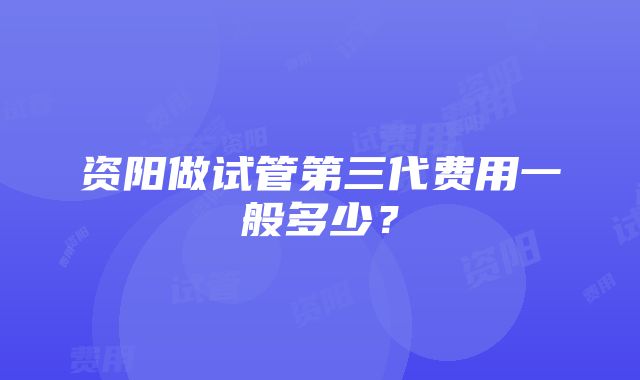 资阳做试管第三代费用一般多少？