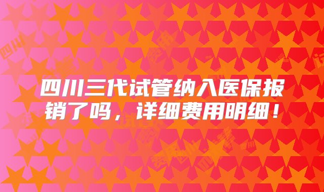 四川三代试管纳入医保报销了吗，详细费用明细！