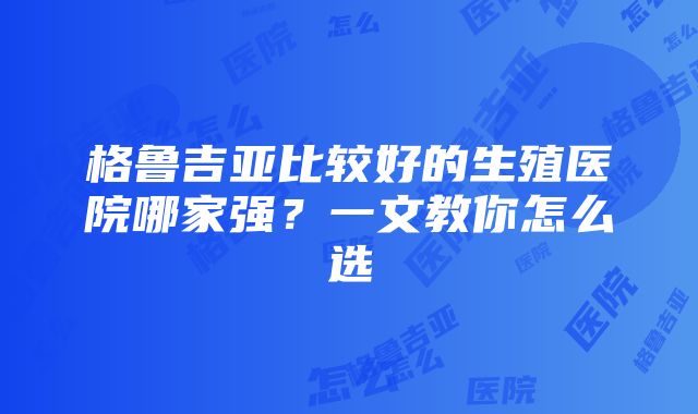 格鲁吉亚比较好的生殖医院哪家强？一文教你怎么选