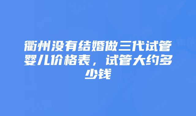 衢州没有结婚做三代试管婴儿价格表，试管大约多少钱