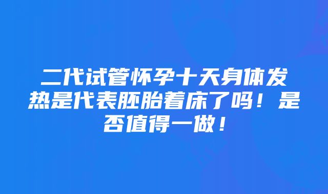 二代试管怀孕十天身体发热是代表胚胎着床了吗！是否值得一做！