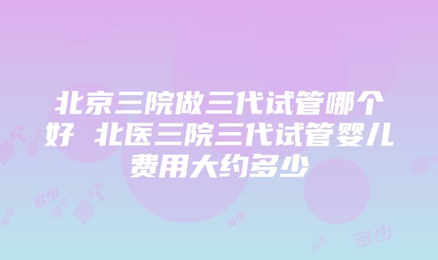 北京三院做三代试管哪个好 北医三院三代试管婴儿费用大约多少