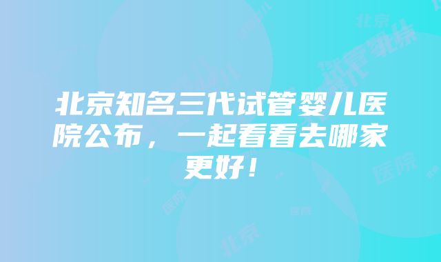 北京知名三代试管婴儿医院公布，一起看看去哪家更好！