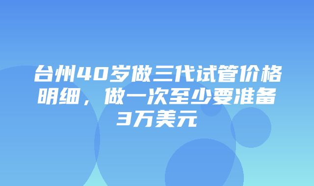 台州40岁做三代试管价格明细，做一次至少要准备3万美元