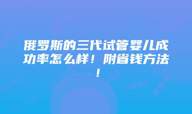 俄罗斯的三代试管婴儿成功率怎么样！附省钱方法！