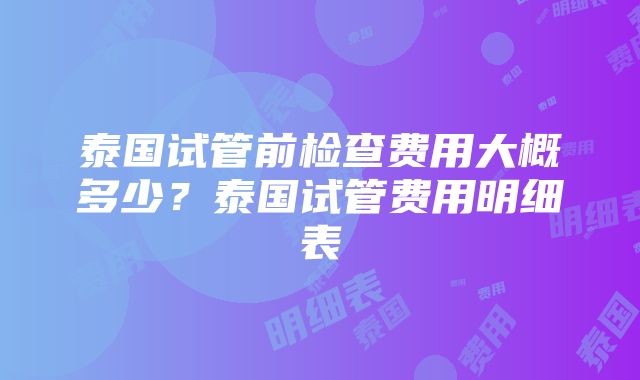 泰国试管前检查费用大概多少？泰国试管费用明细表