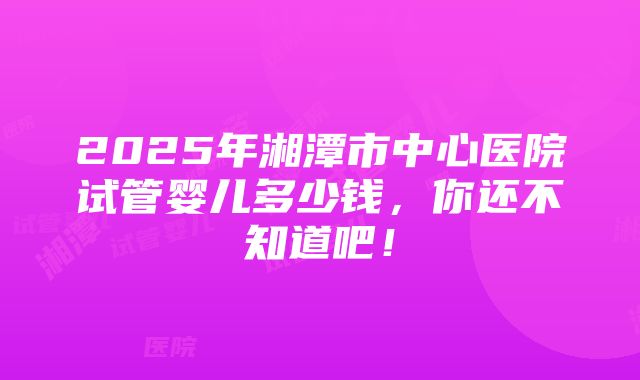 2025年湘潭市中心医院试管婴儿多少钱，你还不知道吧！