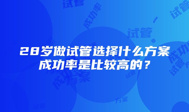 28岁做试管选择什么方案成功率是比较高的？