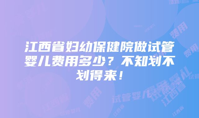 江西省妇幼保健院做试管婴儿费用多少？不知划不划得来！