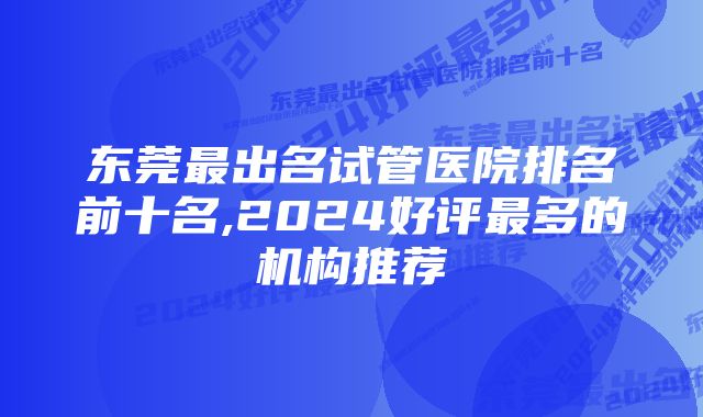 东莞最出名试管医院排名前十名,2024好评最多的机构推荐