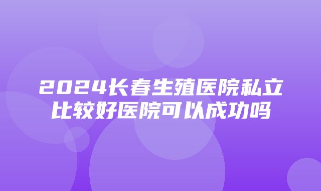 2024长春生殖医院私立比较好医院可以成功吗