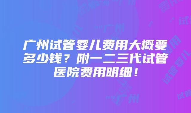 广州试管婴儿费用大概要多少钱？附一二三代试管医院费用明细！