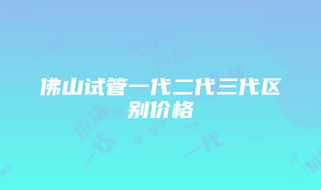 佛山试管一代二代三代区别价格