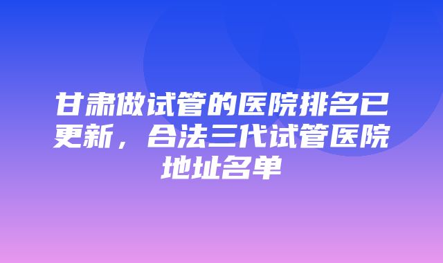 甘肃做试管的医院排名已更新，合法三代试管医院地址名单