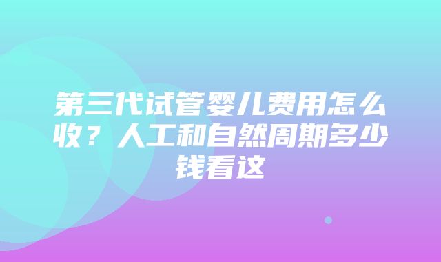 第三代试管婴儿费用怎么收？人工和自然周期多少钱看这