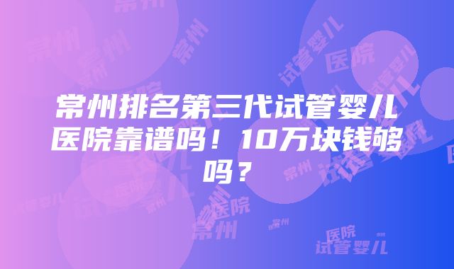 常州排名第三代试管婴儿医院靠谱吗！10万块钱够吗？