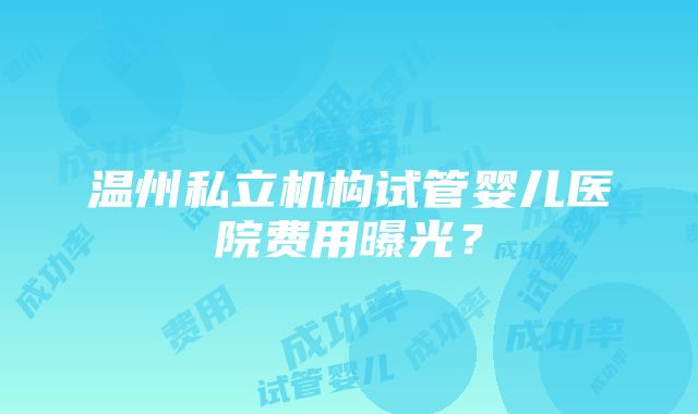 温州私立机构试管婴儿医院费用曝光？