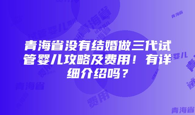 青海省没有结婚做三代试管婴儿攻略及费用！有详细介绍吗？