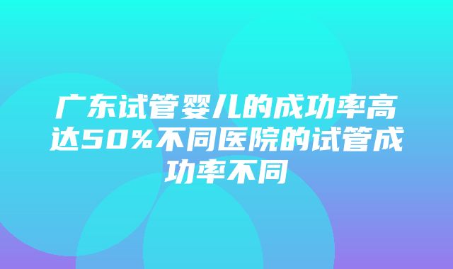 广东试管婴儿的成功率高达50%不同医院的试管成功率不同