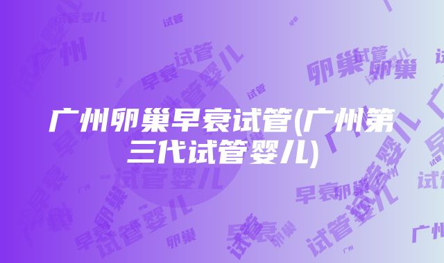 广州卵巢早衰试管(广州第三代试管婴儿)