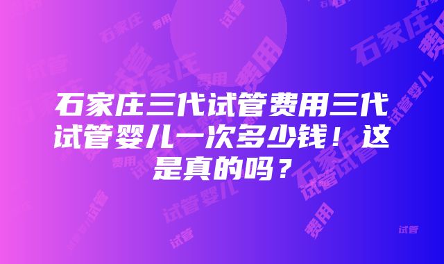 石家庄三代试管费用三代试管婴儿一次多少钱！这是真的吗？