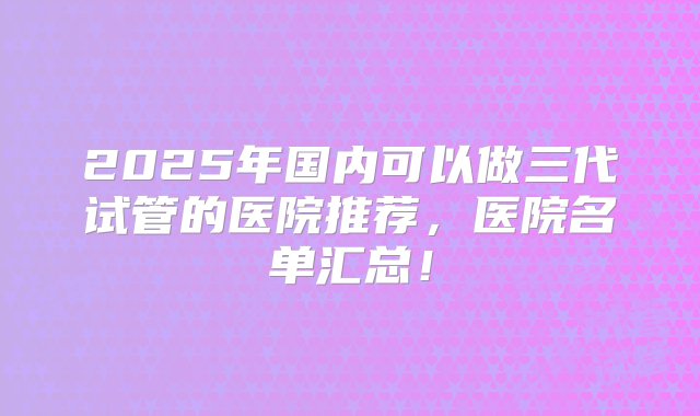 2025年国内可以做三代试管的医院推荐，医院名单汇总！